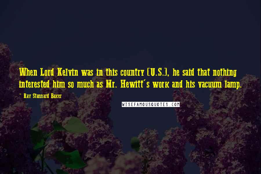 Ray Stannard Baker Quotes: When Lord Kelvin was in this country [U.S.], he said that nothing interested him so much as Mr. Hewitt's work and his vacuum lamp.