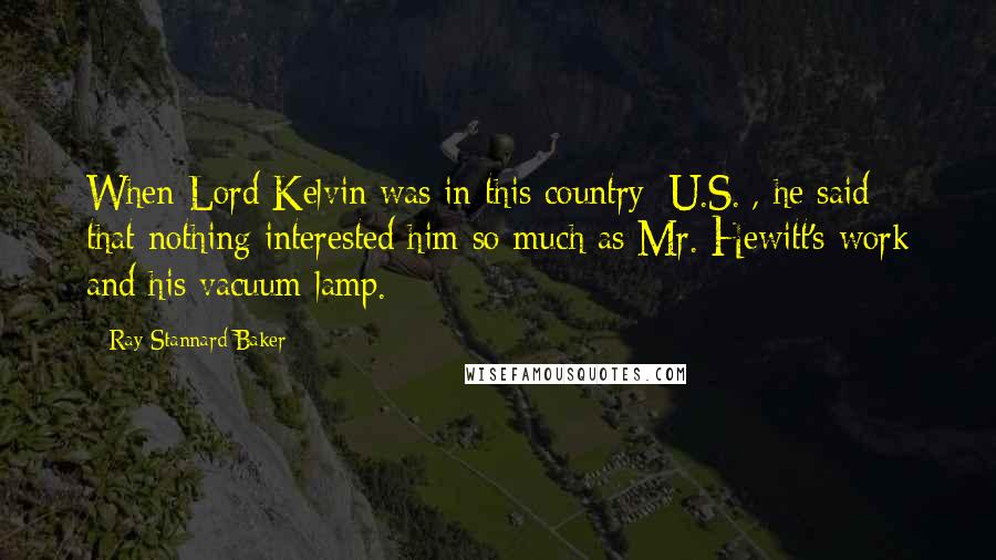 Ray Stannard Baker Quotes: When Lord Kelvin was in this country [U.S.], he said that nothing interested him so much as Mr. Hewitt's work and his vacuum lamp.