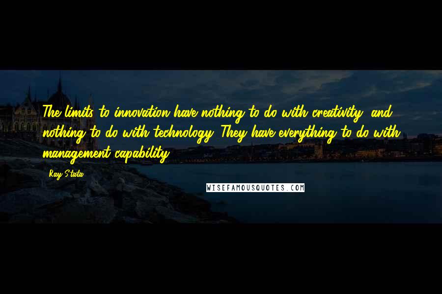 Ray Stata Quotes: The limits to innovation have nothing to do with creativity, and nothing to do with technology. They have everything to do with management capability.