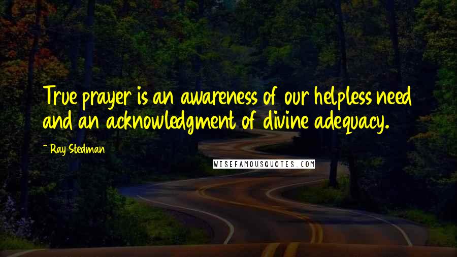 Ray Stedman Quotes: True prayer is an awareness of our helpless need and an acknowledgment of divine adequacy.