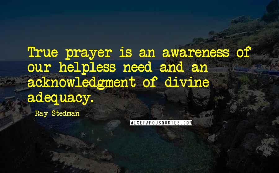 Ray Stedman Quotes: True prayer is an awareness of our helpless need and an acknowledgment of divine adequacy.