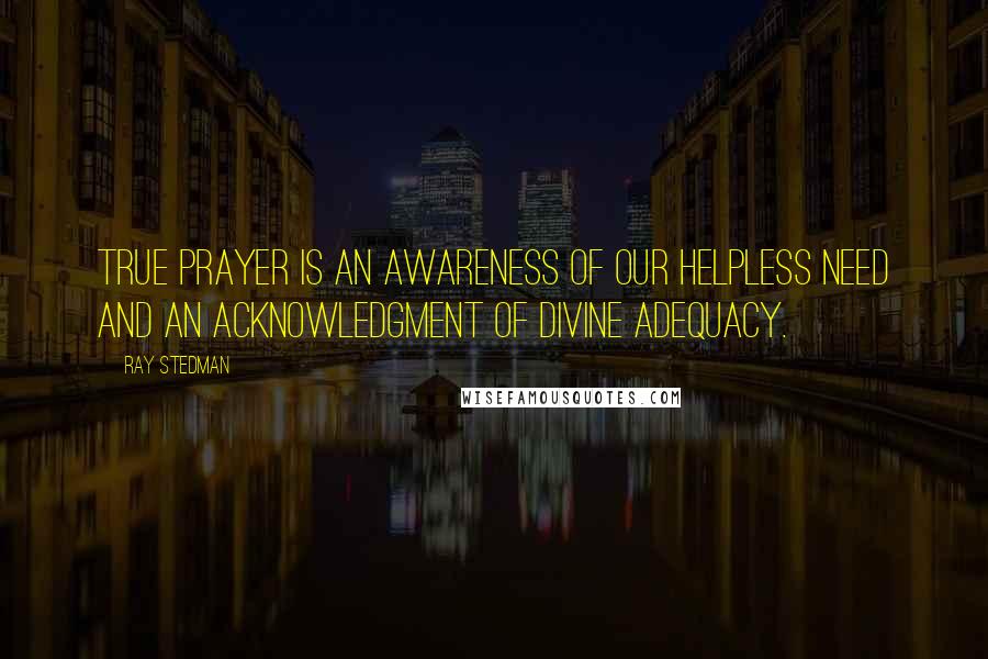 Ray Stedman Quotes: True prayer is an awareness of our helpless need and an acknowledgment of divine adequacy.