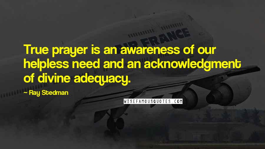 Ray Stedman Quotes: True prayer is an awareness of our helpless need and an acknowledgment of divine adequacy.