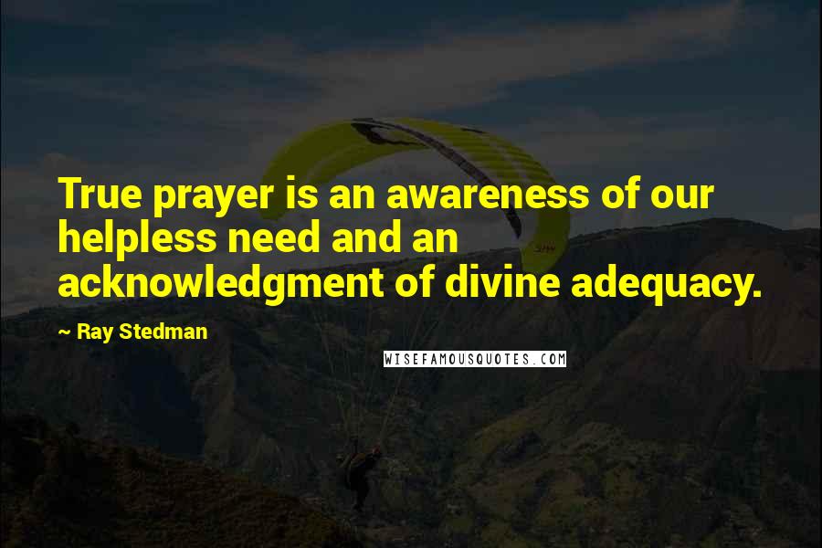 Ray Stedman Quotes: True prayer is an awareness of our helpless need and an acknowledgment of divine adequacy.