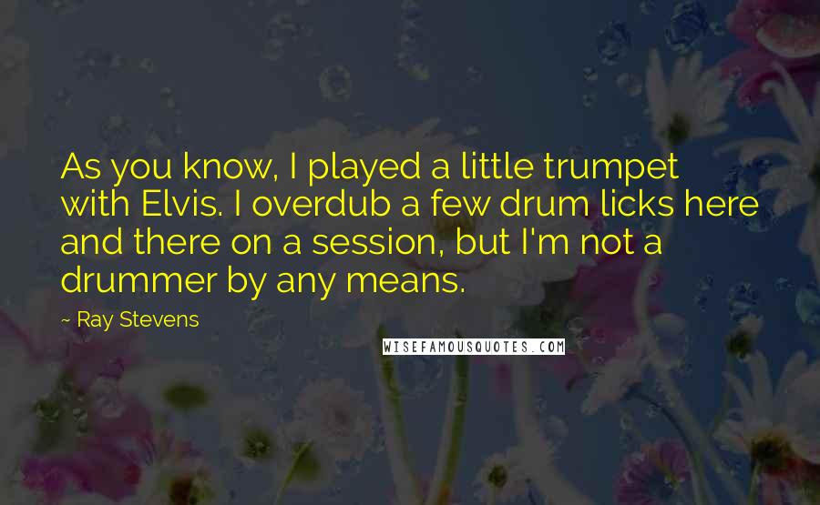 Ray Stevens Quotes: As you know, I played a little trumpet with Elvis. I overdub a few drum licks here and there on a session, but I'm not a drummer by any means.