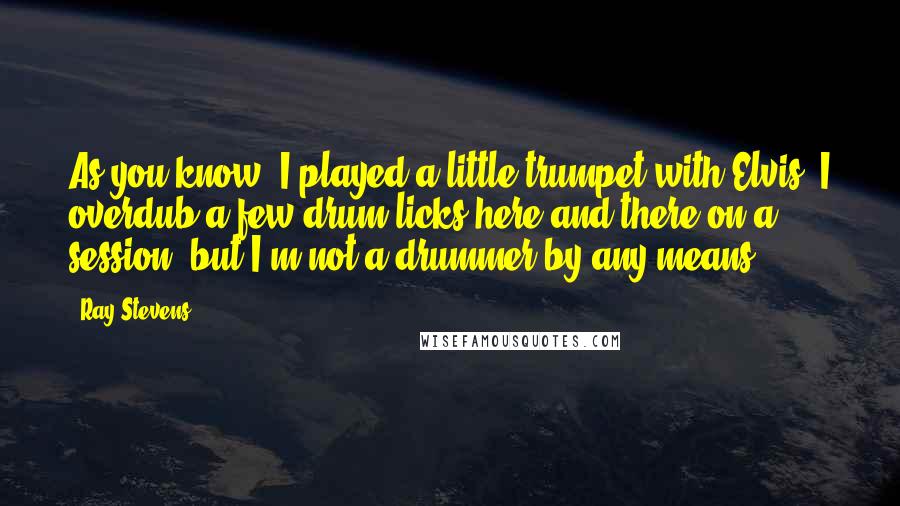 Ray Stevens Quotes: As you know, I played a little trumpet with Elvis. I overdub a few drum licks here and there on a session, but I'm not a drummer by any means.