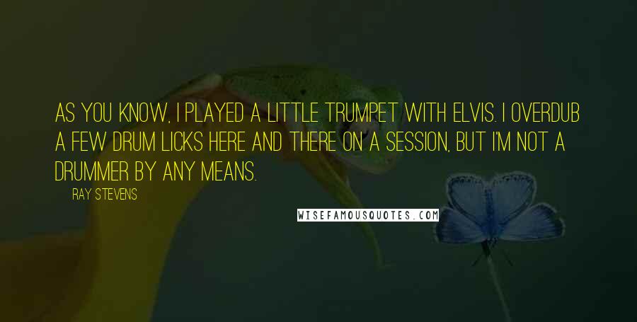 Ray Stevens Quotes: As you know, I played a little trumpet with Elvis. I overdub a few drum licks here and there on a session, but I'm not a drummer by any means.