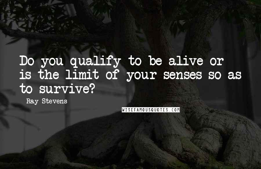 Ray Stevens Quotes: Do you qualify to be alive or is the limit of your senses so as to survive?