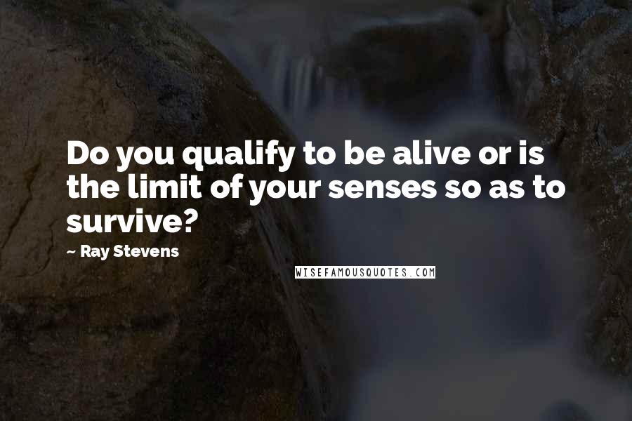 Ray Stevens Quotes: Do you qualify to be alive or is the limit of your senses so as to survive?