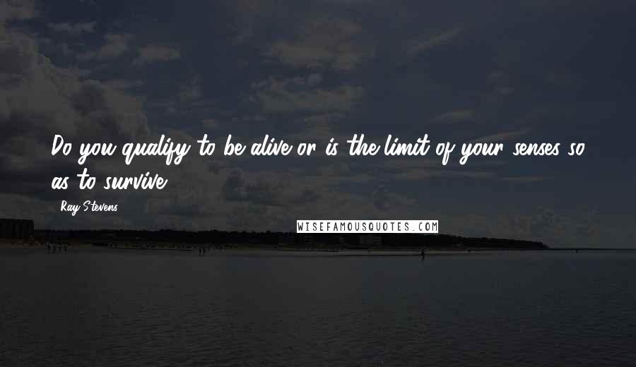 Ray Stevens Quotes: Do you qualify to be alive or is the limit of your senses so as to survive?