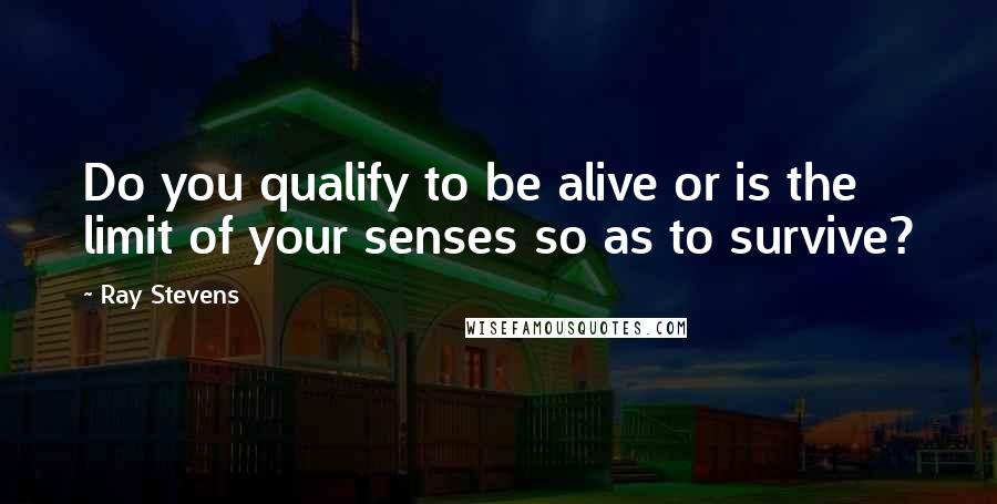 Ray Stevens Quotes: Do you qualify to be alive or is the limit of your senses so as to survive?