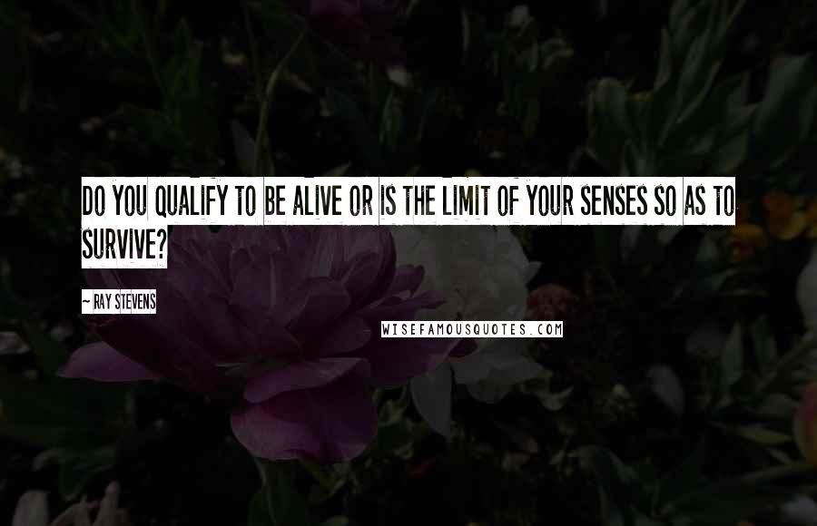 Ray Stevens Quotes: Do you qualify to be alive or is the limit of your senses so as to survive?