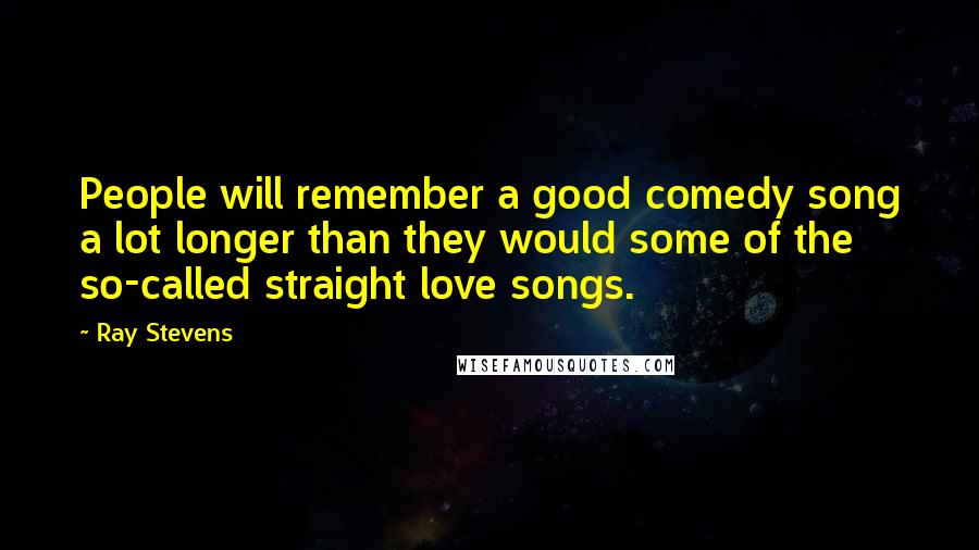 Ray Stevens Quotes: People will remember a good comedy song a lot longer than they would some of the so-called straight love songs.