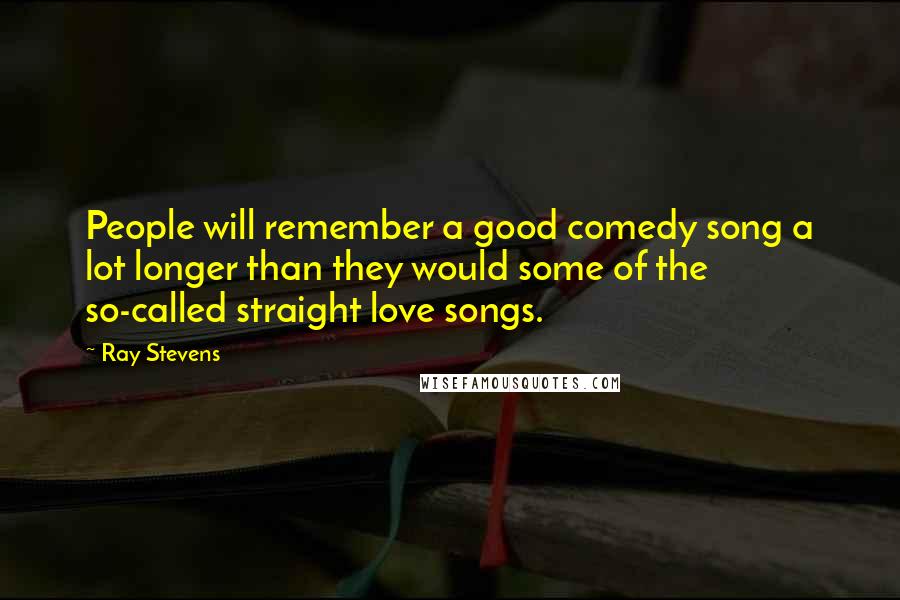 Ray Stevens Quotes: People will remember a good comedy song a lot longer than they would some of the so-called straight love songs.
