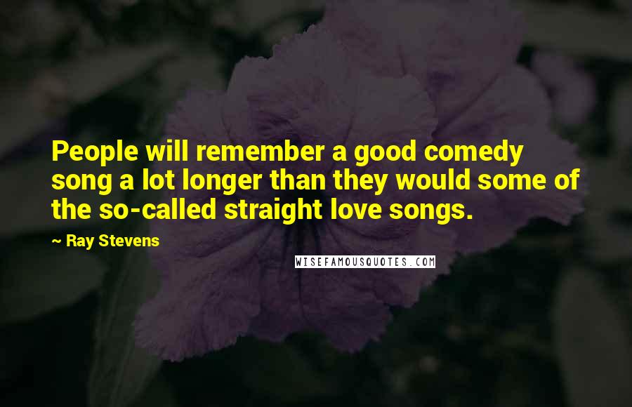 Ray Stevens Quotes: People will remember a good comedy song a lot longer than they would some of the so-called straight love songs.