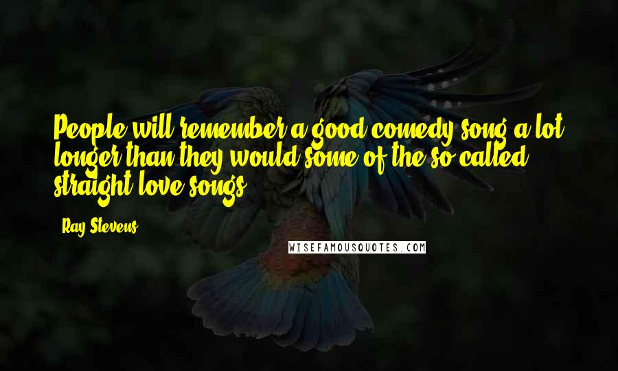 Ray Stevens Quotes: People will remember a good comedy song a lot longer than they would some of the so-called straight love songs.