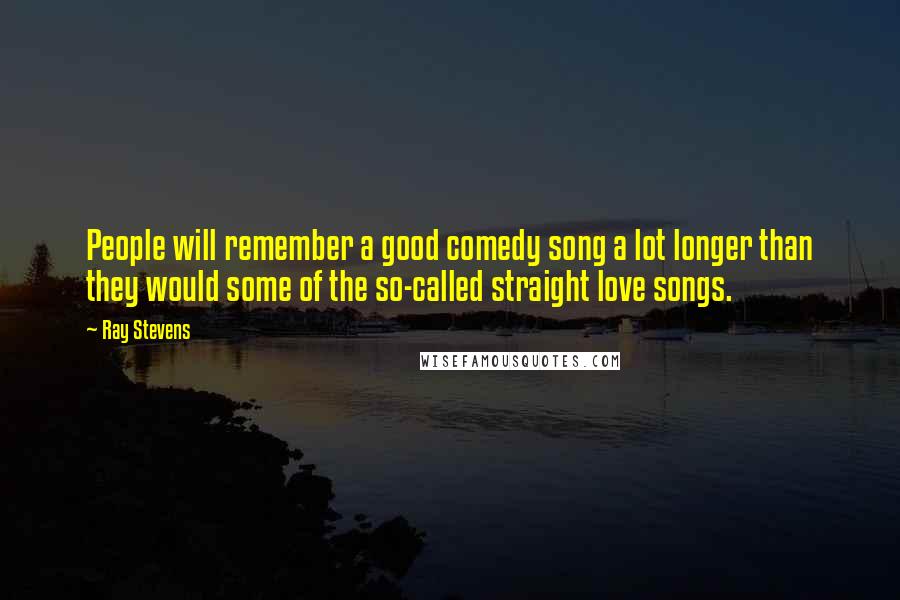 Ray Stevens Quotes: People will remember a good comedy song a lot longer than they would some of the so-called straight love songs.