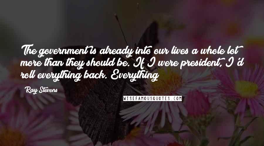 Ray Stevens Quotes: The government is already into our lives a whole lot more than they should be. If I were president, I'd roll everything back. Everything!