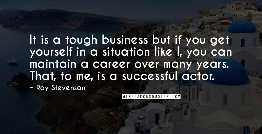 Ray Stevenson Quotes: It is a tough business but if you get yourself in a situation like I, you can maintain a career over many years. That, to me, is a successful actor.