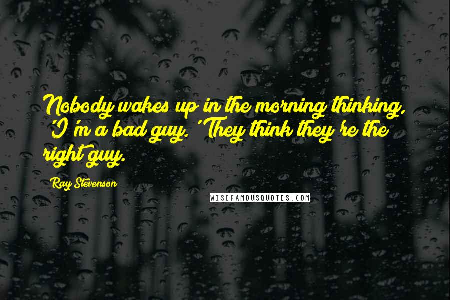 Ray Stevenson Quotes: Nobody wakes up in the morning thinking, 'I'm a bad guy.' They think they're the right guy.