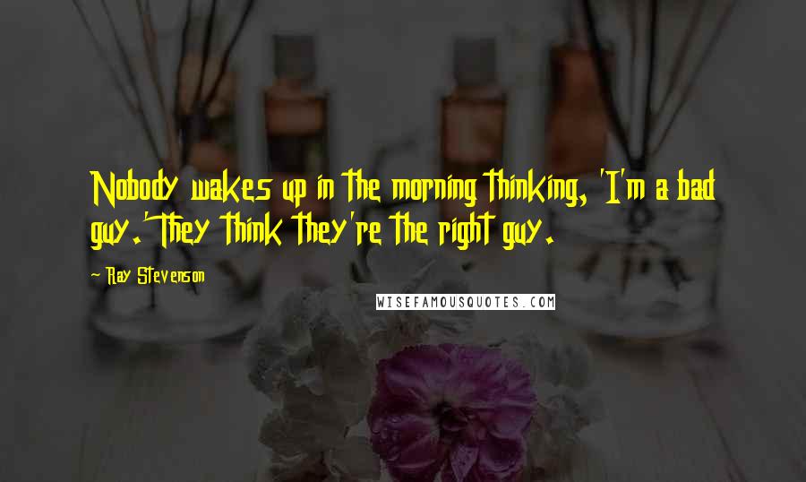 Ray Stevenson Quotes: Nobody wakes up in the morning thinking, 'I'm a bad guy.' They think they're the right guy.