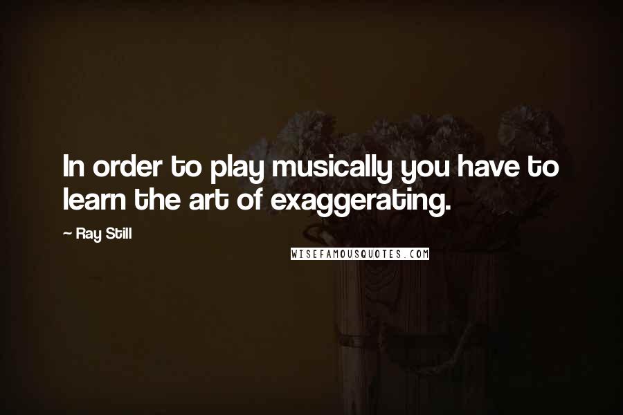 Ray Still Quotes: In order to play musically you have to learn the art of exaggerating.