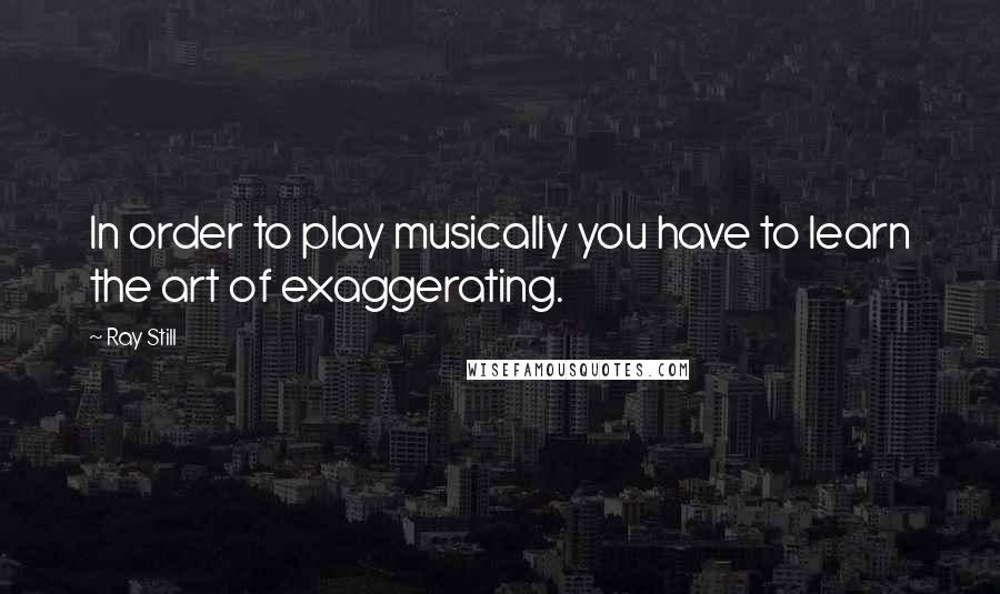 Ray Still Quotes: In order to play musically you have to learn the art of exaggerating.