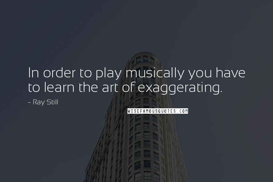 Ray Still Quotes: In order to play musically you have to learn the art of exaggerating.