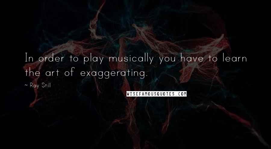 Ray Still Quotes: In order to play musically you have to learn the art of exaggerating.