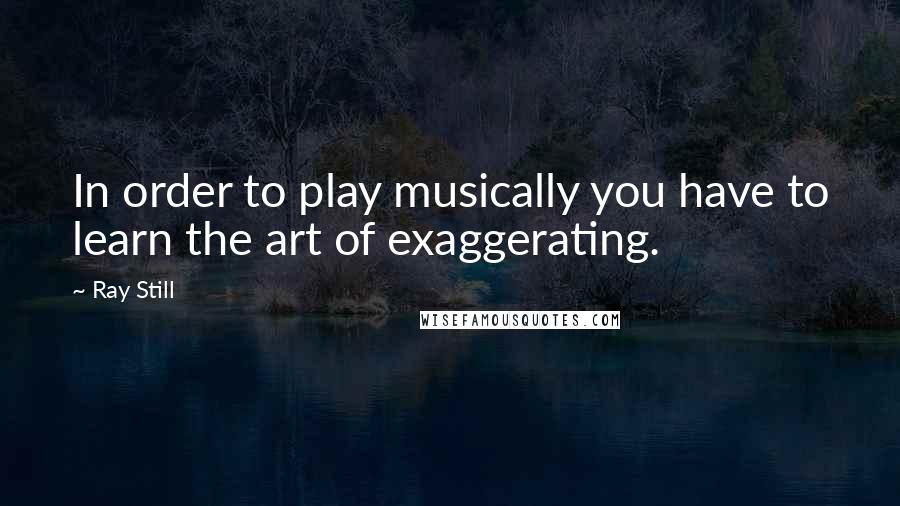 Ray Still Quotes: In order to play musically you have to learn the art of exaggerating.