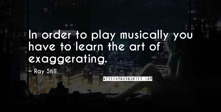 Ray Still Quotes: In order to play musically you have to learn the art of exaggerating.