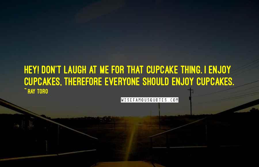 Ray Toro Quotes: Hey! Don't laugh at me for that cupcake thing. I enjoy cupcakes, therefore EVERYONE should enjoy cupcakes.