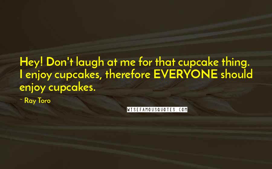 Ray Toro Quotes: Hey! Don't laugh at me for that cupcake thing. I enjoy cupcakes, therefore EVERYONE should enjoy cupcakes.