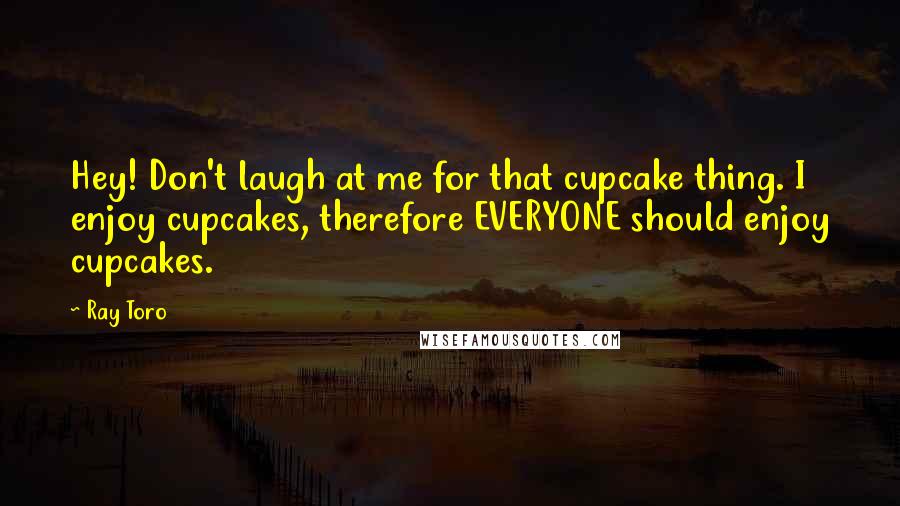 Ray Toro Quotes: Hey! Don't laugh at me for that cupcake thing. I enjoy cupcakes, therefore EVERYONE should enjoy cupcakes.