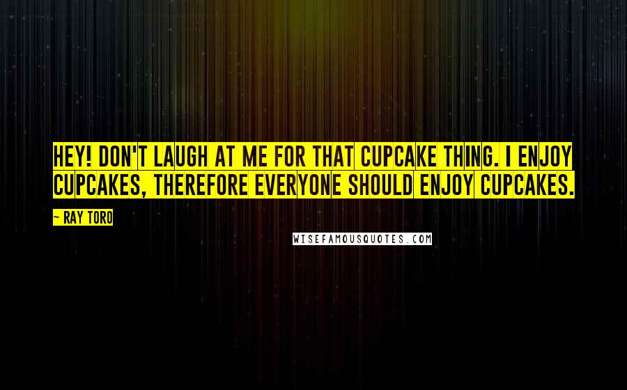 Ray Toro Quotes: Hey! Don't laugh at me for that cupcake thing. I enjoy cupcakes, therefore EVERYONE should enjoy cupcakes.