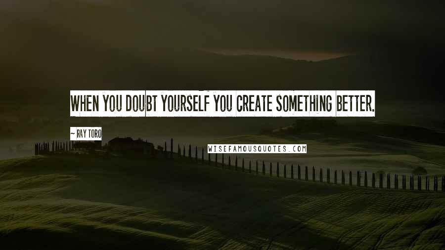 Ray Toro Quotes: When you doubt yourself you create something better.