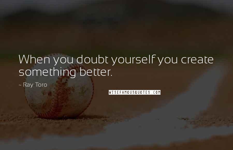 Ray Toro Quotes: When you doubt yourself you create something better.