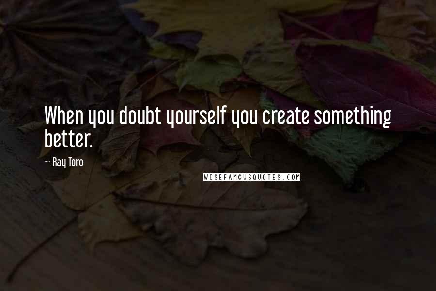Ray Toro Quotes: When you doubt yourself you create something better.