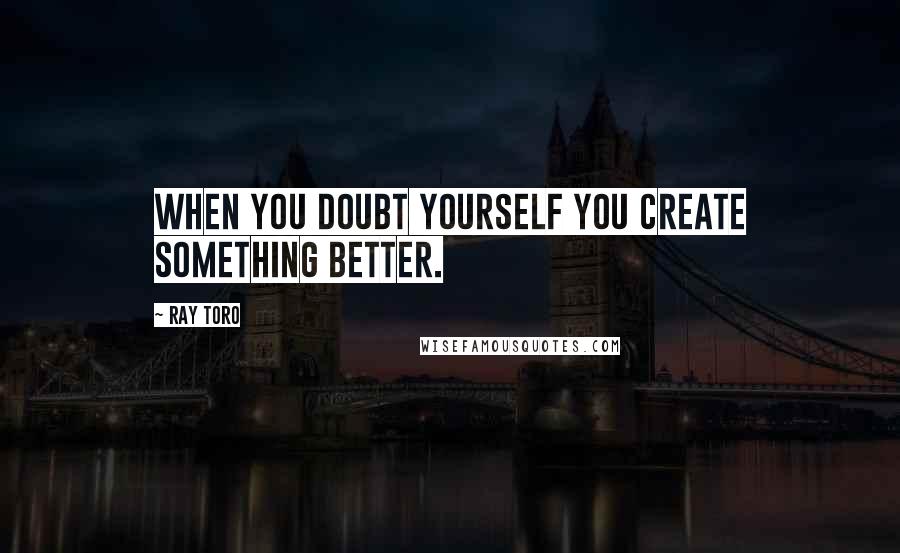 Ray Toro Quotes: When you doubt yourself you create something better.