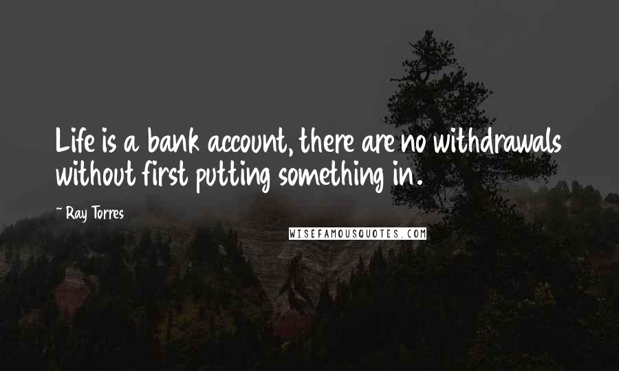 Ray Torres Quotes: Life is a bank account, there are no withdrawals without first putting something in.