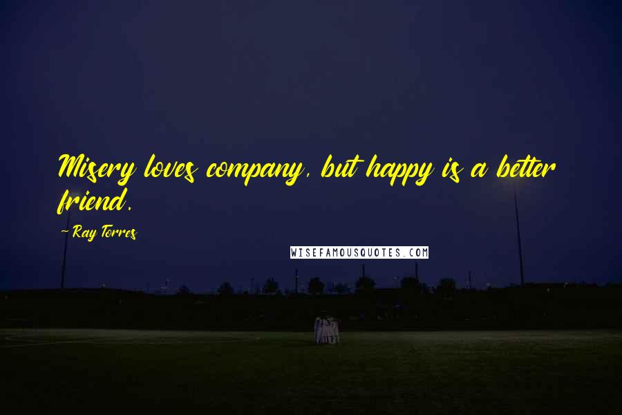 Ray Torres Quotes: Misery loves company, but happy is a better friend.