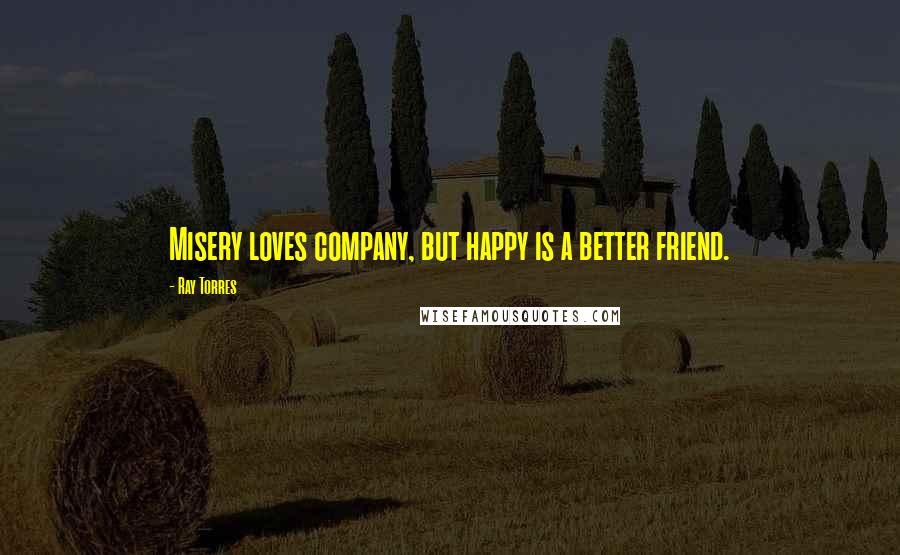 Ray Torres Quotes: Misery loves company, but happy is a better friend.