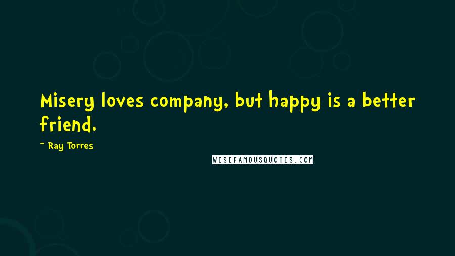 Ray Torres Quotes: Misery loves company, but happy is a better friend.