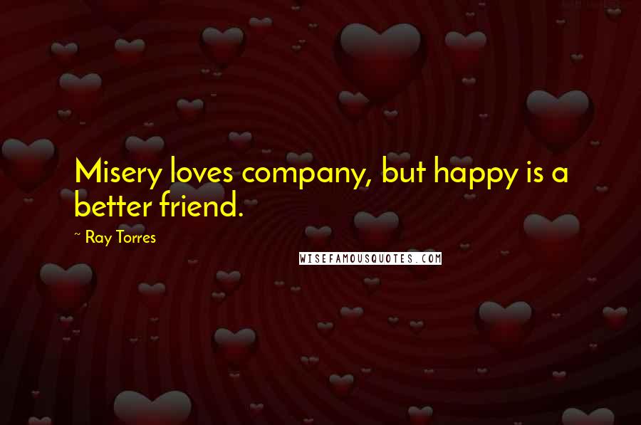 Ray Torres Quotes: Misery loves company, but happy is a better friend.