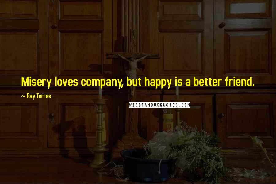 Ray Torres Quotes: Misery loves company, but happy is a better friend.