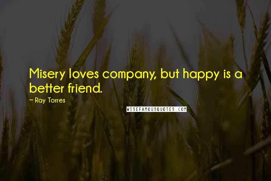 Ray Torres Quotes: Misery loves company, but happy is a better friend.