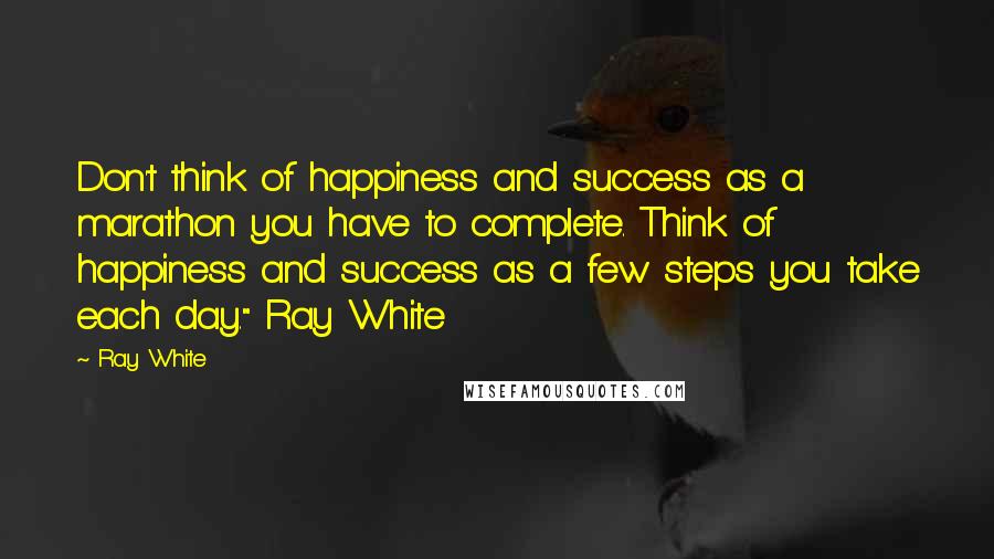 Ray White Quotes: Don't think of happiness and success as a marathon you have to complete. Think of happiness and success as a few steps you take each day." Ray White