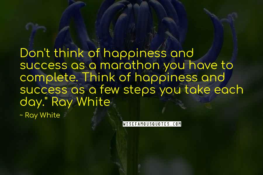 Ray White Quotes: Don't think of happiness and success as a marathon you have to complete. Think of happiness and success as a few steps you take each day." Ray White