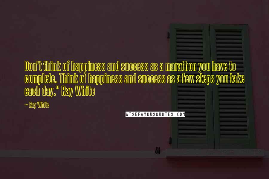 Ray White Quotes: Don't think of happiness and success as a marathon you have to complete. Think of happiness and success as a few steps you take each day." Ray White