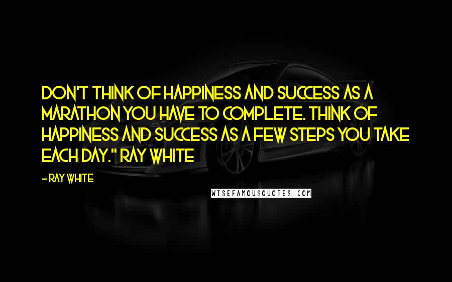 Ray White Quotes: Don't think of happiness and success as a marathon you have to complete. Think of happiness and success as a few steps you take each day." Ray White